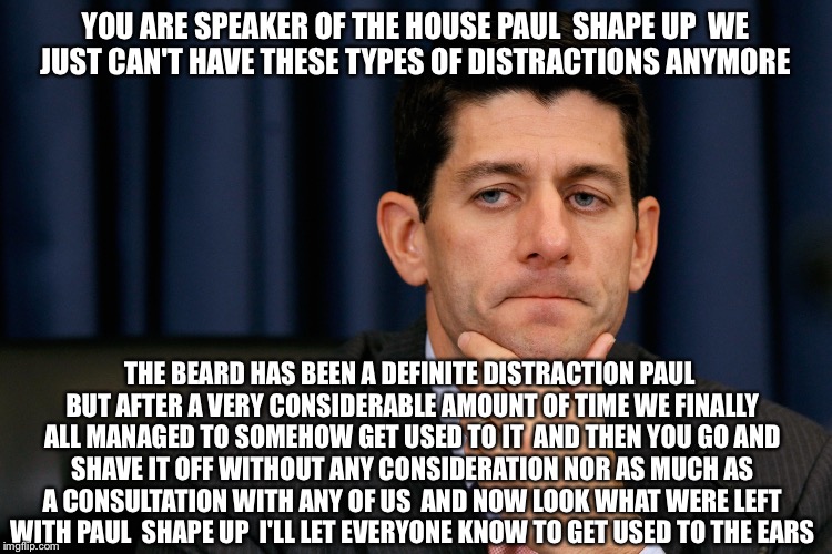 Paul Ryan GOP Earful  | YOU ARE SPEAKER OF THE HOUSE PAUL  SHAPE UP  WE JUST CAN'T HAVE THESE TYPES OF DISTRACTIONS ANYMORE; THE BEARD HAS BEEN A DEFINITE DISTRACTION PAUL BUT AFTER A VERY CONSIDERABLE AMOUNT OF TIME WE FINALLY ALL MANAGED TO SOMEHOW GET USED TO IT  AND THEN YOU GO AND SHAVE IT OFF WITHOUT ANY CONSIDERATION NOR AS MUCH AS A CONSULTATION WITH ANY OF US  AND NOW LOOK WHAT WERE LEFT WITH PAUL  SHAPE UP  I'LL LET EVERYONE KNOW TO GET USED TO THE EARS | image tagged in paul ryan,gop,political meme,funny memes,republicans,election 2016 | made w/ Imgflip meme maker