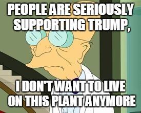 I don't want to live on this planet anymore | PEOPLE ARE SERIOUSLY SUPPORTING TRUMP, I DON'T WANT TO LIVE ON THIS PLANT ANYMORE | image tagged in i don't want to live on this planet anymore | made w/ Imgflip meme maker