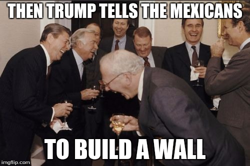 Laughing Men In Suits Meme | THEN TRUMP TELLS THE MEXICANS; TO BUILD A WALL | image tagged in memes,laughing men in suits | made w/ Imgflip meme maker