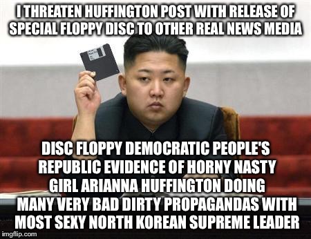 If I Post Who Bufoon Now Huffington | I THREATEN HUFFINGTON POST WITH RELEASE OF SPECIAL FLOPPY DISC TO OTHER REAL NEWS MEDIA; DISC FLOPPY DEMOCRATIC PEOPLE'S REPUBLIC EVIDENCE OF HORNY NASTY GIRL ARIANNA HUFFINGTON DOING MANY VERY BAD DIRTY PROPAGANDAS WITH MOST SEXY NORTH KOREAN SUPREME LEADER | image tagged in kim jong un,north korea,news,funny memes,floppy,fox news | made w/ Imgflip meme maker