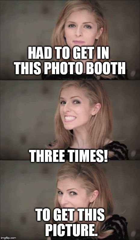 Bad Pun Anna Kendrick | HAD TO GET IN THIS PHOTO BOOTH; THREE TIMES! TO GET THIS PICTURE. | image tagged in memes,bad pun anna kendrick | made w/ Imgflip meme maker