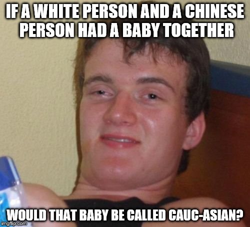 10 Guy Meme | IF A WHITE PERSON AND A CHINESE PERSON HAD A BABY TOGETHER; WOULD THAT BABY BE CALLED CAUC-ASIAN? | image tagged in memes,10 guy | made w/ Imgflip meme maker