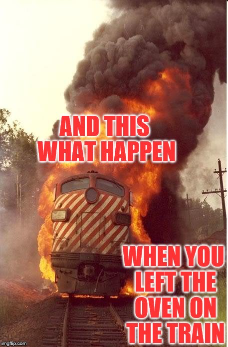Train Fire | AND THIS WHAT HAPPEN; WHEN YOU LEFT THE OVEN ON THE TRAIN | image tagged in train fire | made w/ Imgflip meme maker