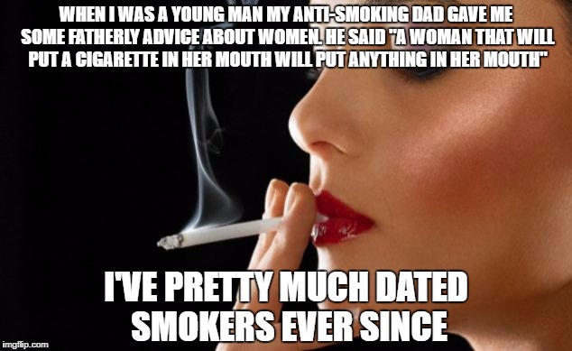 Smokers | WHEN I WAS A YOUNG MAN MY ANTI-SMOKING DAD GAVE ME SOME FATHERLY ADVICE ABOUT WOMEN. HE SAID "A WOMAN THAT WILL PUT A CIGARETTE IN HER MOUTH WILL PUT ANYTHING IN HER MOUTH"; I'VE PRETTY MUCH DATED SMOKERS EVER SINCE | image tagged in smoking,dating,blowjob | made w/ Imgflip meme maker