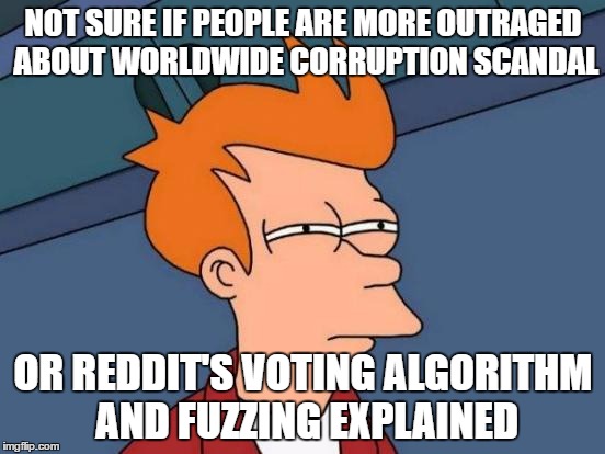 Futurama Fry | NOT SURE IF PEOPLE ARE MORE OUTRAGED ABOUT WORLDWIDE CORRUPTION SCANDAL; OR REDDIT'S VOTING ALGORITHM AND FUZZING EXPLAINED | image tagged in memes,futurama fry | made w/ Imgflip meme maker