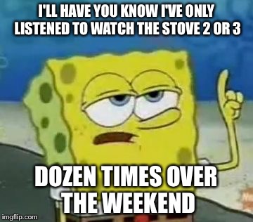 I'll Have You Know Spongebob | I'LL HAVE YOU KNOW I'VE ONLY LISTENED TO WATCH THE STOVE 2 OR 3; DOZEN TIMES OVER THE WEEKEND | image tagged in memes,ill have you know spongebob,AdviceAnimals | made w/ Imgflip meme maker