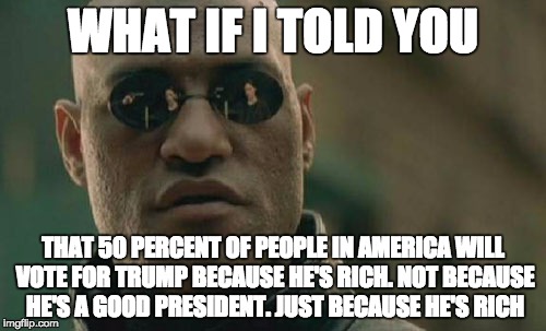 the painful truth | WHAT IF I TOLD YOU; THAT 50 PERCENT OF PEOPLE IN AMERICA WILL VOTE FOR TRUMP BECAUSE HE'S RICH. NOT BECAUSE HE'S A GOOD PRESIDENT. JUST BECAUSE HE'S RICH | image tagged in memes,matrix morpheus | made w/ Imgflip meme maker