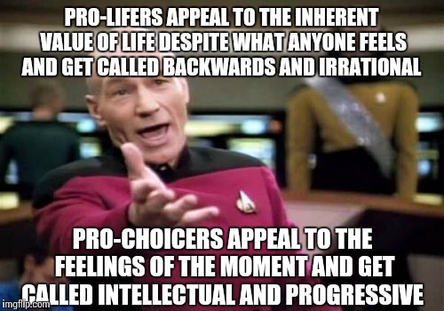 Picard Wtf | PRO-LIFERS APPEAL TO THE INHERENT VALUE OF LIFE DESPITE WHAT ANYONE FEELS AND GET CALLED BACKWARDS AND IRRATIONAL; PRO-CHOICERS APPEAL TO THE FEELINGS OF THE MOMENT AND GET CALLED INTELLECTUAL AND PROGRESSIVE | image tagged in memes,picard wtf | made w/ Imgflip meme maker