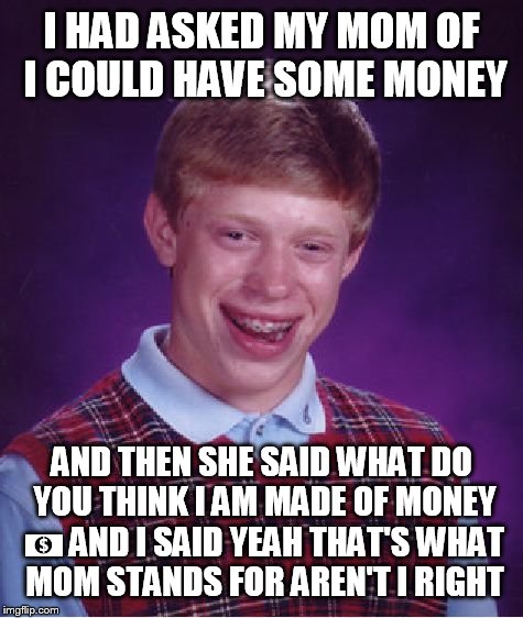 Bad Luck Brian Meme | I HAD ASKED MY MOM OF I COULD HAVE SOME MONEY; AND THEN SHE SAID WHAT DO YOU THINK I AM MADE OF MONEY 💵 AND I SAID YEAH THAT'S WHAT MOM STANDS FOR AREN'T I RIGHT | image tagged in memes,bad luck brian | made w/ Imgflip meme maker