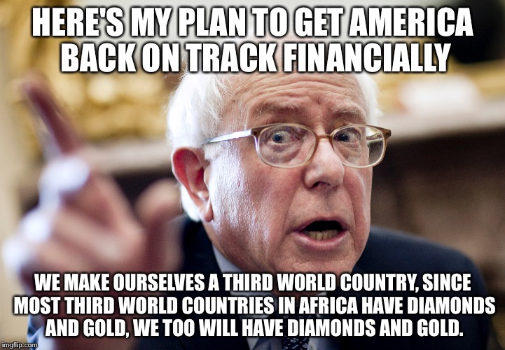 Crazy Bernie Sanders | HERE'S MY PLAN TO GET AMERICA BACK ON TRACK FINANCIALLY; WE MAKE OURSELVES A THIRD WORLD COUNTRY, SINCE MOST THIRD WORLD COUNTRIES IN AFRICA HAVE DIAMONDS AND GOLD, WE TOO WILL HAVE DIAMONDS AND GOLD. | image tagged in crazy bernie sanders | made w/ Imgflip meme maker
