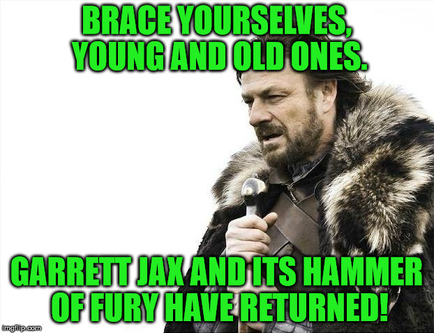 Brace Yourselves X is Coming Meme | BRACE YOURSELVES, YOUNG AND OLD ONES. GARRETT JAX AND ITS HAMMER OF FURY HAVE RETURNED! | image tagged in memes,brace yourselves x is coming | made w/ Imgflip meme maker