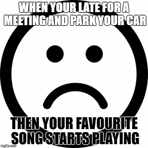 WHEN YOUR LATE FOR A MEETING AND PARK YOUR CAR; THEN YOUR FAVOURITE SONG STARTS PLAYING | image tagged in sad face | made w/ Imgflip meme maker