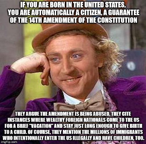 Creepy Condescending Wonka Meme | IF YOU ARE BORN IN THE UNITED STATES, YOU ARE AUTOMATICALLY A CITIZEN, A GUARANTEE OF THE 14TH AMENDMENT OF THE CONSTITUTION; THEY ARGUE THE AMENDMENT IS BEING ABUSED. THEY CITE INSTANCES WHERE WEALTHY FOREIGN NATIONALS COME TO THE US FOR A BRIEF "VACATION" AND STAY JUST LONG ENOUGH TO GIVE BIRTH TO A CHILD. OF COURSE, THEY MENTION THE MILLIONS OF IMMIGRANTS WHO INTENTIONALLY ENTER THE US ILLEGALLY AND HAVE CHILDREN, TOO. | image tagged in memes,creepy condescending wonka | made w/ Imgflip meme maker