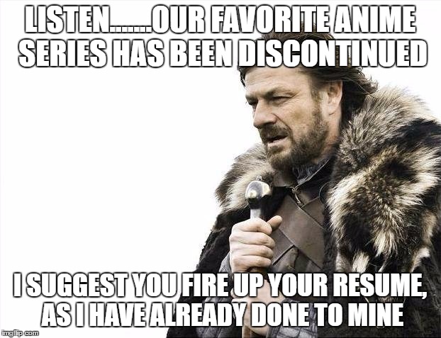 Brace Yourselves X is Coming Meme | LISTEN.......OUR FAVORITE ANIME SERIES HAS BEEN DISCONTINUED; I SUGGEST YOU FIRE UP YOUR RESUME, AS I HAVE ALREADY DONE TO MINE | image tagged in memes,brace yourselves x is coming | made w/ Imgflip meme maker