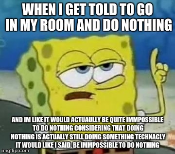 I'll Have You Know Spongebob Meme |  WHEN I GET TOLD TO GO IN MY ROOM AND DO NOTHING; AND IM LIKE IT WOULD ACTUAULLY BE QUITE IMMPOSSIBLE TO DO NOTHING CONSIDERING THAT DOING NOTHING IS ACTUALLY STILL DOING SOMETHING TECHNACLY IT WOULD LIKE I SAID, BE IMMPOSSIBLE TO DO NOTHING | image tagged in memes,ill have you know spongebob | made w/ Imgflip meme maker