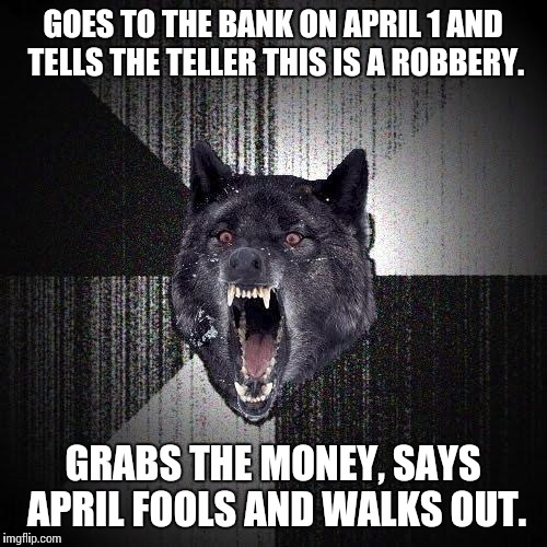 Insanity Wolf | GOES TO THE BANK ON APRIL 1 AND TELLS THE TELLER THIS IS A ROBBERY. GRABS THE MONEY, SAYS APRIL FOOLS AND WALKS OUT. | image tagged in memes,insanity wolf,AdviceAnimals | made w/ Imgflip meme maker