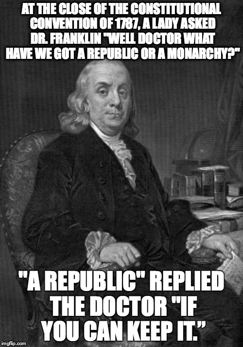 AT THE CLOSE OF THE CONSTITUTIONAL CONVENTION OF 1787, A LADY ASKED DR. FRANKLIN "WELL DOCTOR WHAT HAVE WE GOT A REPUBLIC OR A MONARCHY?"; "A REPUBLIC" REPLIED THE DOCTOR "IF YOU CAN KEEP IT.” | image tagged in republic,freedom | made w/ Imgflip meme maker