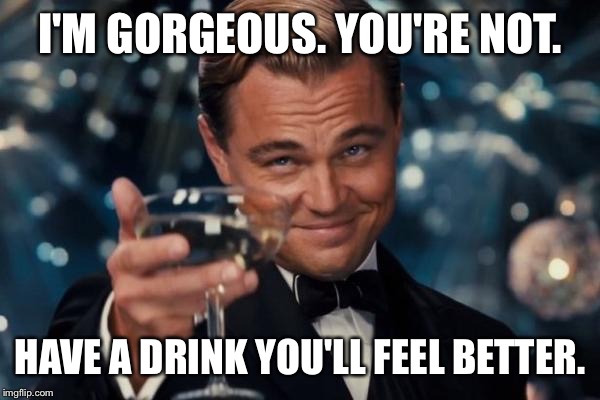 Leonardo Dicaprio Cheers | I'M GORGEOUS. YOU'RE NOT. HAVE A DRINK YOU'LL FEEL BETTER. | image tagged in memes,leonardo dicaprio cheers | made w/ Imgflip meme maker