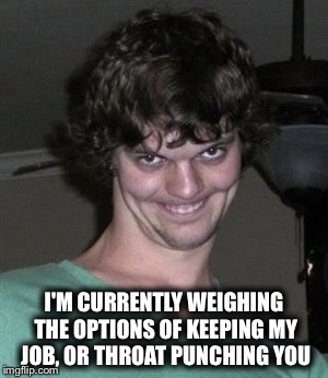 Creepy smile | I'M CURRENTLY WEIGHING THE OPTIONS OF KEEPING MY JOB, OR THROAT PUNCHING YOU | image tagged in creepy smile | made w/ Imgflip meme maker