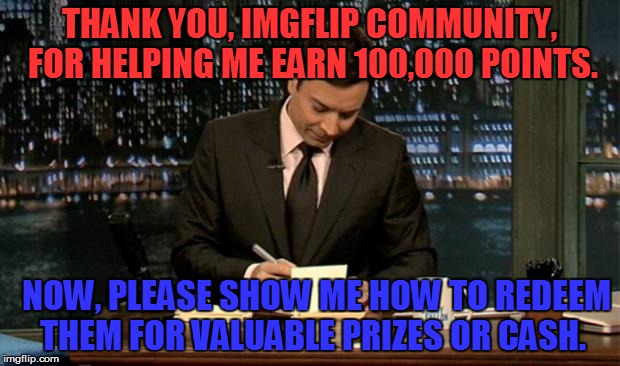 Can't even believe it! Thanks, everyone. :-) | THANK YOU, IMGFLIP COMMUNITY, FOR HELPING ME EARN 100,000 POINTS. NOW, PLEASE SHOW ME HOW TO REDEEM THEM FOR VALUABLE PRIZES OR CASH. | image tagged in thank you notes jimmy fallon,memes,thank you | made w/ Imgflip meme maker