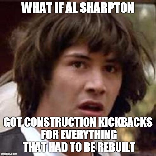 Conspiracy Keanu Meme | WHAT IF AL SHARPTON GOT CONSTRUCTION KICKBACKS FOR EVERYTHING THAT HAD TO BE REBUILT | image tagged in memes,conspiracy keanu | made w/ Imgflip meme maker