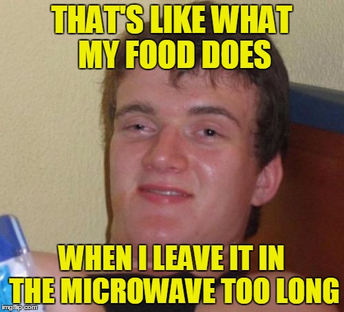 10 Guy Meme | THAT'S LIKE WHAT MY FOOD DOES WHEN I LEAVE IT IN THE MICROWAVE TOO LONG | image tagged in memes,10 guy | made w/ Imgflip meme maker