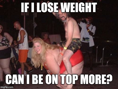 fat drunk chick | IF I LOSE WEIGHT; CAN I BE ON TOP MORE? | image tagged in fat drunk chick | made w/ Imgflip meme maker