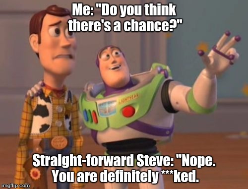 Not helping. | Me: "Do you think there's a chance?"; Straight-forward Steve: "Nope. You are definitely ***ked. | image tagged in memes,x x everywhere,buzz lightyear,buzz | made w/ Imgflip meme maker