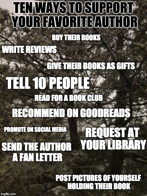 TEN WAYS TO SUPPORT YOUR FAVORITE AUTHOR; BUY THEIR BOOKS; WRITE REVIEWS; GIVE THEIR BOOKS AS GIFTS; TELL 10 PEOPLE; READ FOR A BOOK CLUB; RECOMMEND ON GOODREADS; REQUEST AT YOUR LIBRARY; PROMOTE ON SOCIAL MEDIA; SEND THE AUTHOR A FAN LETTER; POST PICTURES OF YOURSELF HOLDING THEIR BOOK | made w/ Imgflip meme maker