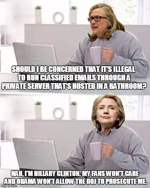 hide the pain hillary | SHOULD I BE CONCERNED THAT IT'S ILLEGAL TO RUN CLASSIFIED EMAILS THROUGH A PRIVATE SERVER THAT'S HOSTED IN A BATHROOM? NAH, I'M HILLARY CLINTON. MY FANS WON'T CARE AND OBAMA WON'T ALLOW THE DOJ TO PROSECUTE ME. | image tagged in hide the pain hillary | made w/ Imgflip meme maker