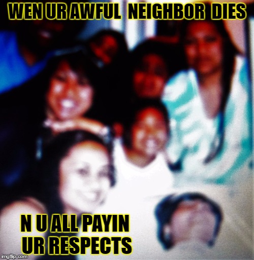 dead ..lol | WEN UR AWFUL  NEIGHBOR  DIES; N U ALL PAYIN UR RESPECTS | image tagged in funny | made w/ Imgflip meme maker