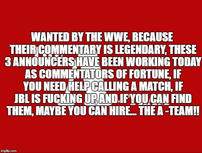 WANTED BY THE WWE, BECAUSE THEIR COMMENTARY IS LEGENDARY, THESE 3 ANNOUNCERS HAVE BEEN WORKING TODAY AS COMMENTATORS OF FORTUNE, IF YOU NEED HELP CALLING A MATCH, IF JBL IS FUCKING UP, AND IF YOU CAN FIND THEM, MAYBE YOU CAN HIRE... THE A -TEAM!! | made w/ Imgflip meme maker