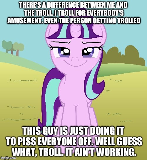 THERE'S A DIFFERENCE BETWEEN ME AND THE TROLL. I TROLL FOR EVERYBODY'S AMUSEMENT. EVEN THE PERSON GETTING TROLLED; THIS GUY IS JUST DOING IT TO PISS EVERYONE OFF. WELL GUESS WHAT, TROLL. IT AIN'T WORKING. | image tagged in don't you starlight glimmer | made w/ Imgflip meme maker