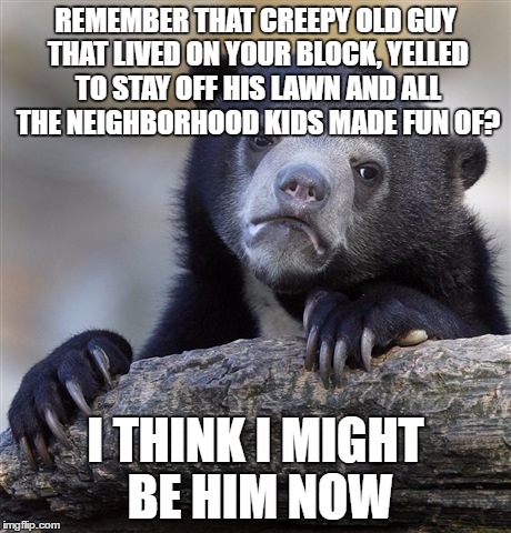 Confession Bear Meme | REMEMBER THAT CREEPY OLD GUY THAT LIVED ON YOUR BLOCK, YELLED TO STAY OFF HIS LAWN AND ALL THE NEIGHBORHOOD KIDS MADE FUN OF? I THINK I MIGHT BE HIM NOW | image tagged in memes,confession bear | made w/ Imgflip meme maker