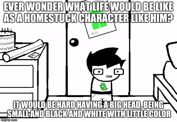 Homestuck | EVER WONDER WHAT LIFE WOULD BE LIKE AS A HOMESTUCK CHARACTER LIKE HIM? IT WOULD BE HARD HAVING A BIG HEAD, BEING SMALL AND BLACK AND WHITE WITH LITTLE COLOR | image tagged in homestuck | made w/ Imgflip meme maker