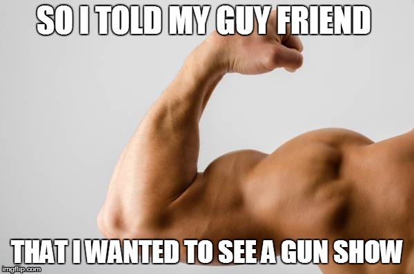 Gun Show... | SO I TOLD MY GUY FRIEND; THAT I WANTED TO SEE A GUN SHOW | image tagged in gun,guns,show,funny,hahaha,no | made w/ Imgflip meme maker