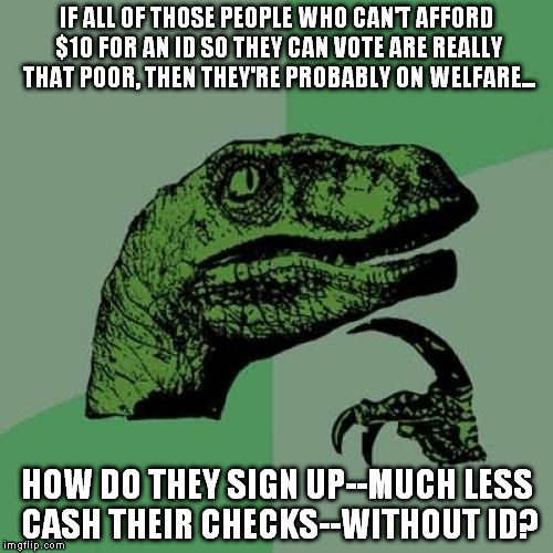 Philosoraptor | IF ALL OF THOSE PEOPLE WHO CAN'T AFFORD $10 FOR AN ID SO THEY CAN VOTE ARE REALLY THAT POOR, THEN THEY'RE PROBABLY ON WELFARE... HOW DO THEY SIGN UP--MUCH LESS CASH THEIR CHECKS--WITHOUT ID? | image tagged in memes,philosoraptor | made w/ Imgflip meme maker