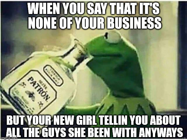 Kermit Drinking | WHEN YOU SAY THAT IT'S NONE OF YOUR BUSINESS; BUT YOUR NEW GIRL TELLIN YOU ABOUT ALL THE GUYS SHE BEEN WITH ANYWAYS | image tagged in kermit drinking | made w/ Imgflip meme maker