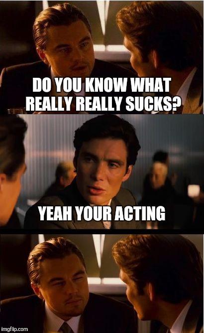 Inception Meme | DO YOU KNOW WHAT REALLY REALLY SUCKS? YEAH YOUR ACTING | image tagged in memes,inception | made w/ Imgflip meme maker