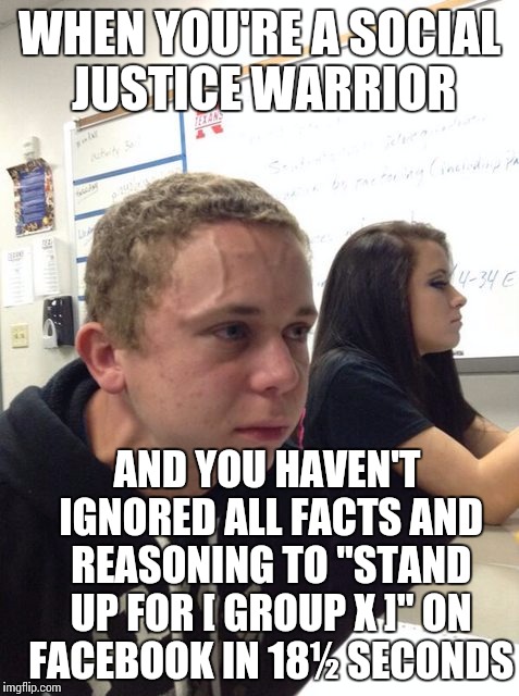 Gotta stay offended for the people that simply choose not to be offended themselves. This is the SJW Code! | WHEN YOU'RE A SOCIAL JUSTICE WARRIOR; AND YOU HAVEN'T IGNORED ALL FACTS AND REASONING TO "STAND UP FOR [ GROUP X ]" ON FACEBOOK IN 18½ SECONDS | image tagged in sjws,memes | made w/ Imgflip meme maker