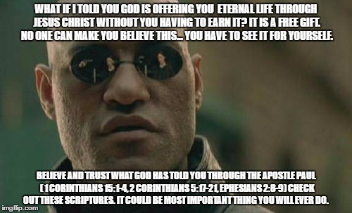 Matrix Morpheus | WHAT IF I TOLD YOU GOD IS OFFERING YOU  ETERNAL LIFE THROUGH JESUS CHRIST WITHOUT YOU HAVING TO EARN IT? IT IS A FREE GIFT. NO ONE CAN MAKE YOU BELIEVE THIS... YOU HAVE TO SEE IT FOR YOURSELF. BELIEVE AND TRUST WHAT GOD HAS TOLD YOU THROUGH THE APOSTLE PAUL  ( 1 CORINTHIANS 15:1-4, 2 CORINTHIANS 5:17-21, EPHESIANS 2:8-9) CHECK OUT THESE SCRIPTURES. IT COULD BE MOST IMPORTANT THING YOU WILL EVER DO. | image tagged in memes,matrix morpheus | made w/ Imgflip meme maker
