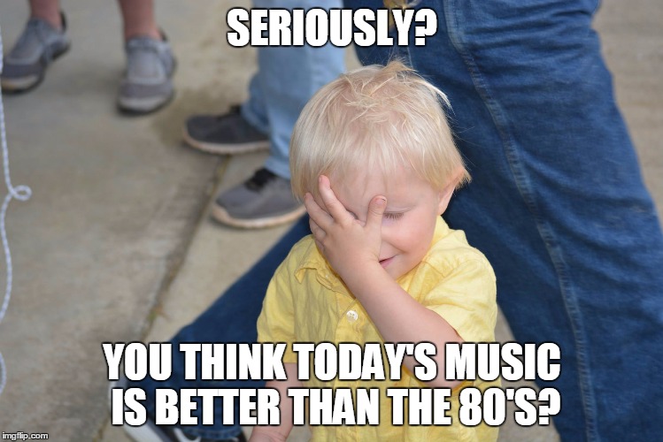 SERIOUSLY? YOU THINK TODAY'S MUSIC IS BETTER THAN THE 80'S? | image tagged in cute kid facepalm | made w/ Imgflip meme maker