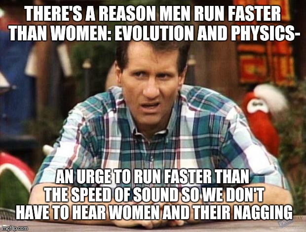 Al Bundy | THERE'S A REASON MEN RUN FASTER THAN WOMEN: EVOLUTION AND PHYSICS-; AN URGE TO RUN FASTER THAN THE SPEED OF SOUND SO WE DON'T HAVE TO HEAR WOMEN AND THEIR NAGGING | image tagged in al bundy | made w/ Imgflip meme maker