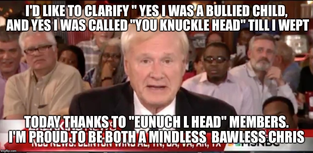 msnbc | I'D LIKE TO CLARIFY " YES I WAS A BULLIED CHILD, AND YES I WAS CALLED "YOU KNUCKLE HEAD" TILL I WEPT; TODAY THANKS TO "EUNUCH L HEAD"
MEMBERS. I'M PROUD TO BE BOTH A MINDLESS  BAWLESS CHRIS | image tagged in msnbc | made w/ Imgflip meme maker