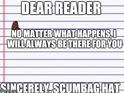 Honest letter | DEAR READER; NO MATTER WHAT HAPPENS, I WILL ALWAYS BE THERE FOR YOU; SINCERELY, SCUMBAG HAT | image tagged in honest letter,scumbag | made w/ Imgflip meme maker