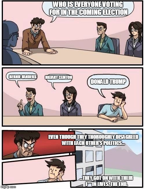In response to the nastiness that I see from some people anytime politics comes up... | WHO IS EVERYONE VOTING FOR IN THE COMING ELECTION; HILLARY CLINTON; BERNIE SANDERS; DONALD TRUMP; EVEN THOUGH THEY THOROUGHLY DISAGREED WITH EACH OTHER'S POLITICS... ...THEY GOT ON WITH THEIR F***IN LIVES. THE END. | image tagged in boardroom meeting suggestion,election 2016,donald trump,hillary clinton,bernie sanders | made w/ Imgflip meme maker