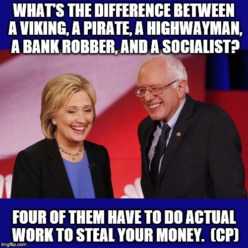Hillary Clinton & Bernie Sanders | WHAT'S THE DIFFERENCE BETWEEN A VIKING, A PIRATE, A HIGHWAYMAN, A BANK ROBBER, AND A SOCIALIST? FOUR OF THEM HAVE TO DO ACTUAL WORK TO STEAL YOUR MONEY.  (CP) | image tagged in hillary clinton  bernie sanders | made w/ Imgflip meme maker