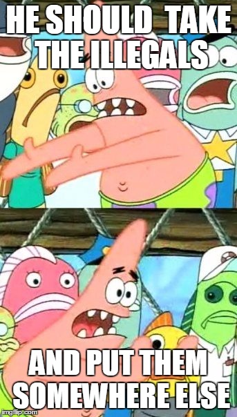 Put It Somewhere Else Patrick | HE SHOULD  TAKE THE ILLEGALS; AND PUT THEM SOMEWHERE ELSE | image tagged in memes,put it somewhere else patrick | made w/ Imgflip meme maker