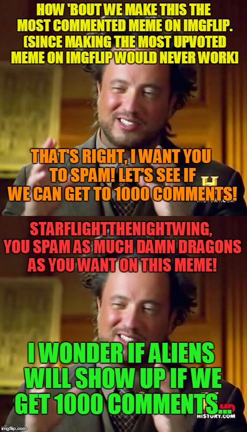 SPAM ON THIS MEME!!!!! | HOW 'BOUT WE MAKE THIS THE MOST COMMENTED MEME ON IMGFLIP. (SINCE MAKING THE MOST UPVOTED MEME ON IMGFLIP WOULD NEVER WORK]; THAT'S RIGHT, I WANT YOU TO SPAM! LET'S SEE IF WE CAN GET TO 1000 COMMENTS! STARFLIGHTTHENIGHTWING, YOU SPAM AS MUCH DAMN DRAGONS AS YOU WANT ON THIS MEME! I WONDER IF ALIENS WILL SHOW UP IF WE GET 1000 COMMENTS... | image tagged in ancient aliens,spam,comments,memes,starflightthenightwing,dragons | made w/ Imgflip meme maker