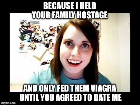 BECAUSE I HELD YOUR FAMILY HOSTAGE AND ONLY FED THEM VIAGRA UNTIL YOU AGREED TO DATE ME | made w/ Imgflip meme maker